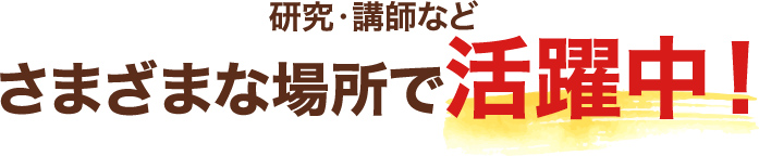 研究員・講師などさまざまな場所で活躍中!